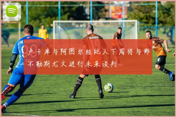 卢卡库与阿图尔经纪人下周将与那不勒斯尤文进行未来谈判