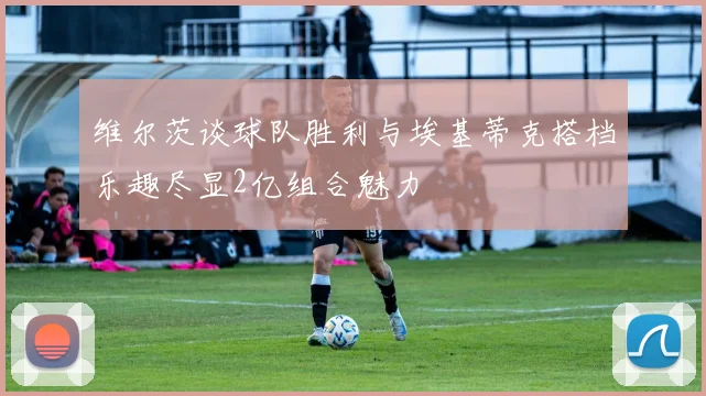 维尔茨谈球队胜利与埃基蒂克搭档乐趣尽显2亿组合魅力