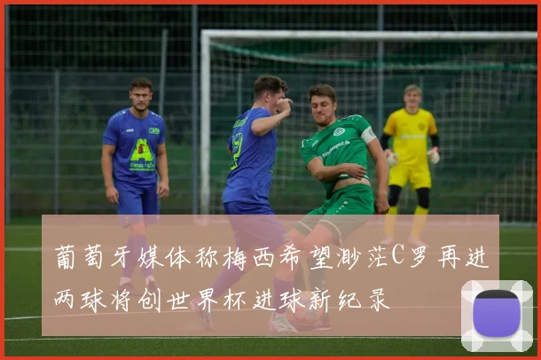 葡萄牙媒体称梅西希望渺茫C罗再进两球将创世界杯进球新纪录