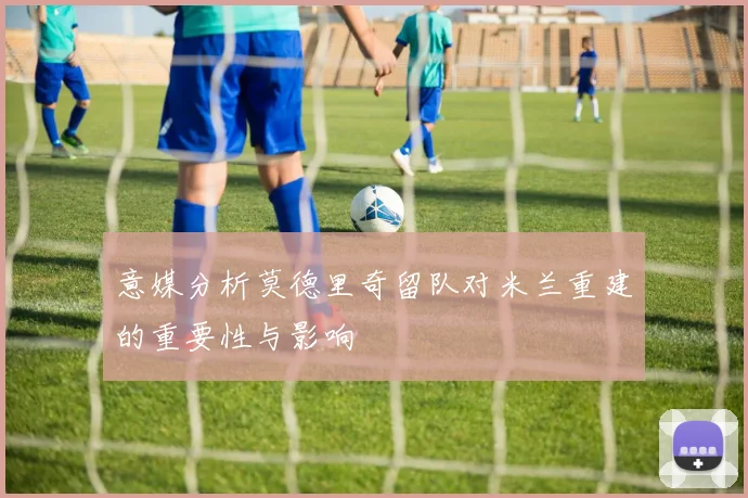 意媒分析莫德里奇留队对米兰重建的重要性与影响