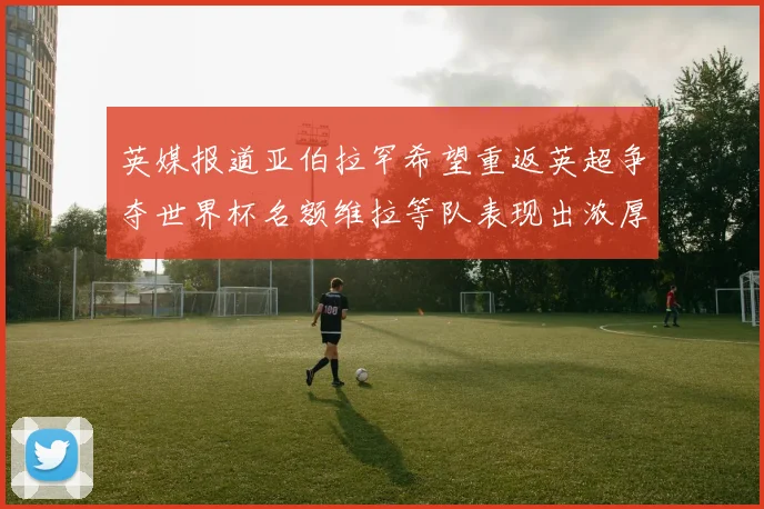 英媒报道亚伯拉罕希望重返英超争夺世界杯名额维拉等队表现出浓厚兴趣