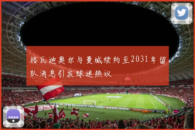 格瓦迪奥尔与曼城续约至2031年留队消息引发球迷热议