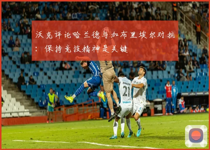 沃克评论哈兰德与加布里埃尔对抗：保持竞技精神是关键