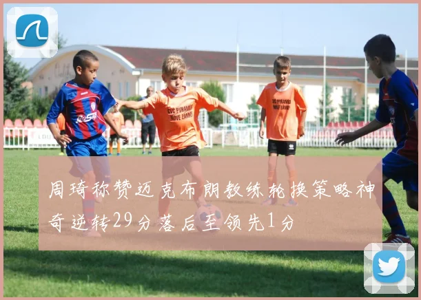 周琦称赞迈克布朗教练轮换策略神奇逆转29分落后至领先1分