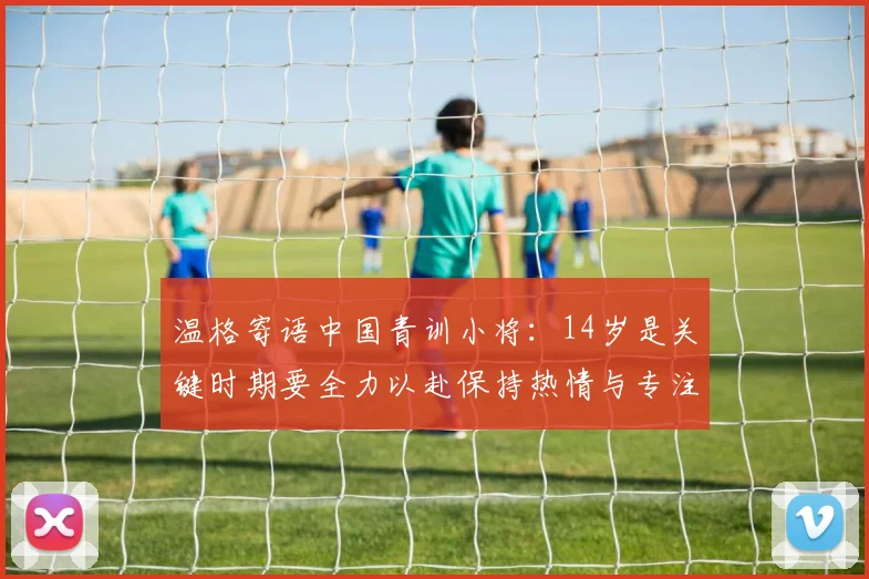 温格寄语中国青训小将：14岁是关键时期要全力以赴保持热情与专注