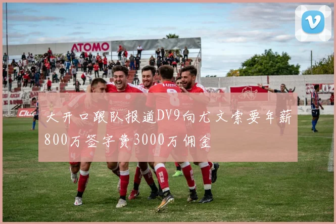 大开口跟队报道DV9向尤文索要年薪800万签字费3000万佣金