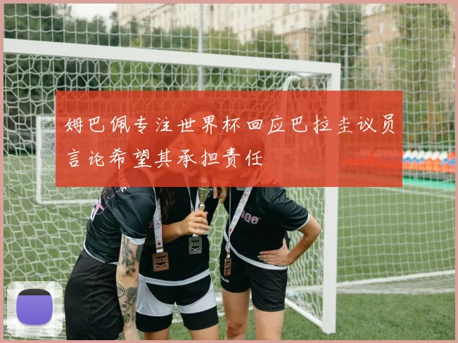 姆巴佩专注世界杯回应巴拉圭议员言论希望其承担责任