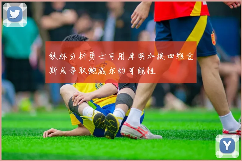 铁林分析勇士可用库明加换回维金斯或争取鲍威尔的可能性