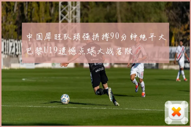 中国犀旺队顽强拼搏90分钟绝平大巴黎U19遗憾点球大战落败