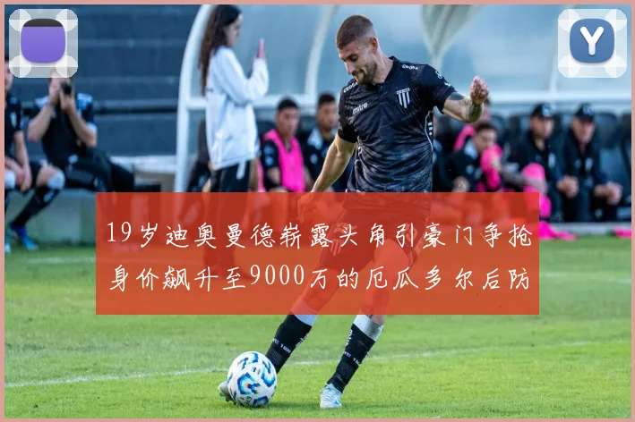 19岁迪奥曼德崭露头角引豪门争抢身价飙升至9000万的厄瓜多尔后防新星
