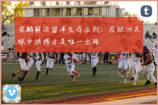 崔鹏解读留洋生存法则：在欧洲足球中拼搏才是唯一出路