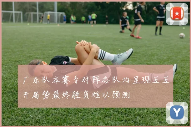 广东队本赛季对阵各队均呈现五五开局势最终胜负难以预测