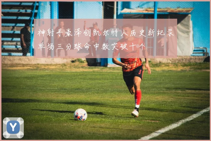 神射手豪泽创凯尔特人历史新纪录单场三分球命中数突破十个