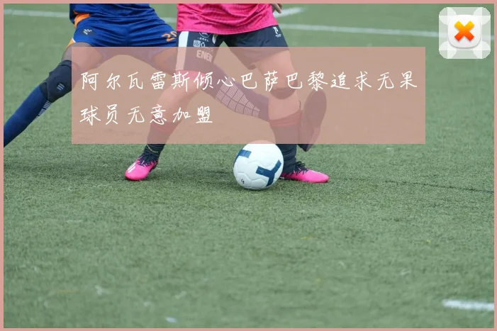 阿尔瓦雷斯倾心巴萨巴黎追求无果球员无意加盟