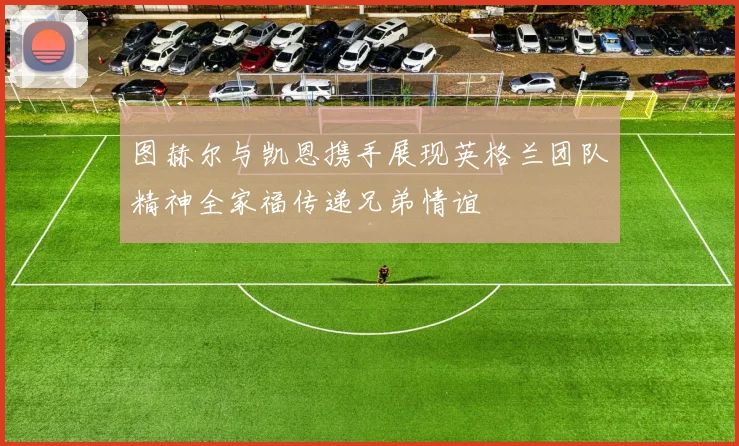 图赫尔与凯恩携手展现英格兰团队精神全家福传递兄弟情谊