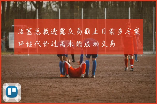 活塞总裁透露交易截止日前多方案评估代价过高未能成功交易