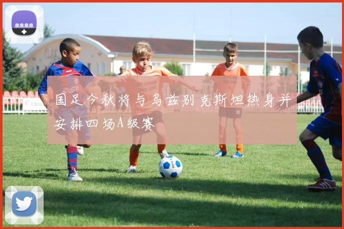 国足今秋将与乌兹别克斯坦热身并安排四场A级赛