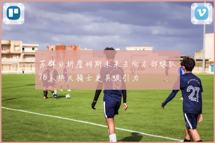 苏群分析詹姆斯未来去向东部球队76人热火骑士更具吸引力