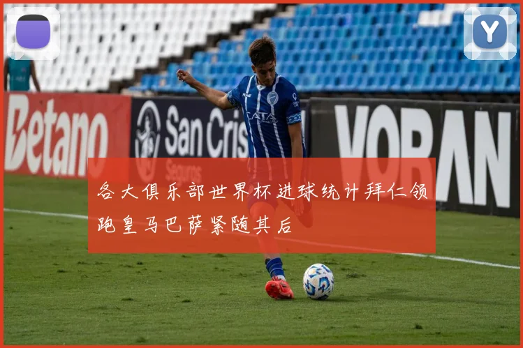 各大俱乐部世界杯进球统计拜仁领跑皇马巴萨紧随其后